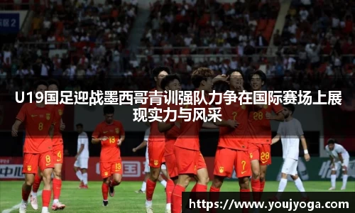 U19国足迎战墨西哥青训强队力争在国际赛场上展现实力与风采